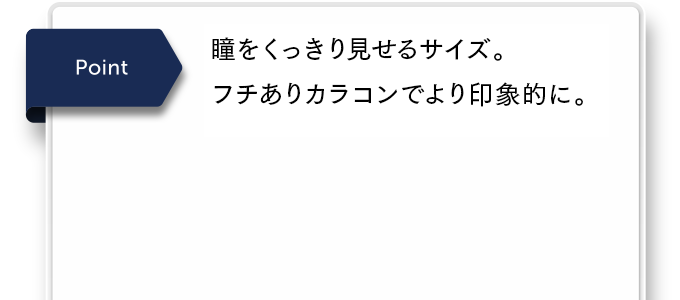 瞳をくっきり見せるサイズ。フチありカラコンでより印象的に