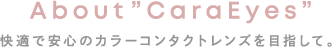 快適で安心のカラーコンタクトレンズを目指して。 About ”CaraEyes”