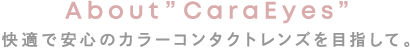 快適で安心のカラーコンタクトレンズを目指して。 About ”CaraEyes”