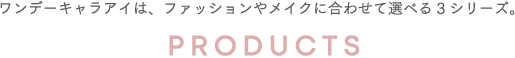 ワンデーキャラアイは、ファッションやメイクに合わせて選べる2シリーズ。 PRODUCTS