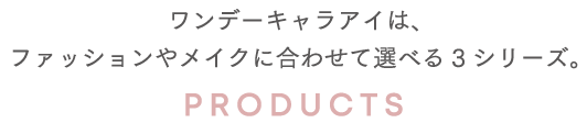 ワンデーキャラアイは、ファッションやメイクに合わせて選べる2シリーズ。 PRODUCTS